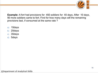 Example: A fort had provisions for 450 soldiers for 40 days. After 10 days,
90 more soldiers came to fort. Find for how many days will the remaining
provisions last, if consumed at the same rate ?
a) 15days
b) 25days
c) 35days
d) 5days
56
 