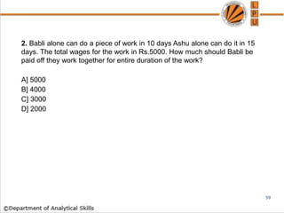 2. Babli alone can do a piece of work in 10 days Ashu alone can do it in 15
days. The total wages for the work in Rs.5000. How much should Babli be
paid off they work together for entire duration of the work?
A] 5000
B] 4000
C] 3000
D] 2000
59
 