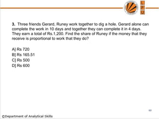 3. Three friends Gerard, Runey work together to dig a hole. Gerard alone can
complete the work in 10 days and together they can complete it in 4 days.
They earn a total of Rs.1,200. Find the share of Runey if the money that they
receive is proportional to work that they do?
A] Rs 720
B] Rs 165.51
C] Rs 500
D] Rs 600
60
 