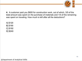 4. A customer paid you $600 for construction work, out of which, 3/5 of the
total amount was spent on the purchase of materials and 1/5 of the remaining
was spent on traveling. How much is left after all the deductions?
A] $120
B] $190
C] $192
D] $240
61
 