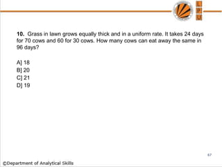 10. Grass in lawn grows equally thick and in a uniform rate. It takes 24 days
for 70 cows and 60 for 30 cows. How many cows can eat away the same in
96 days?
A] 18
B] 20
C] 21
D] 19
67
 