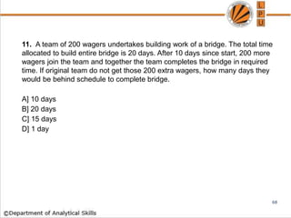 11. A team of 200 wagers undertakes building work of a bridge. The total time
allocated to build entire bridge is 20 days. After 10 days since start, 200 more
wagers join the team and together the team completes the bridge in required
time. If original team do not get those 200 extra wagers, how many days they
would be behind schedule to complete bridge.
A] 10 days
B] 20 days
C] 15 days
D] 1 day
68
 
