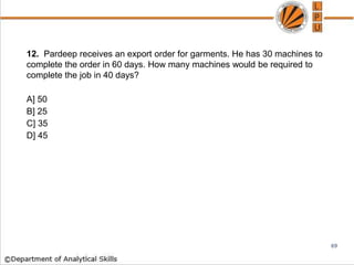 12. Pardeep receives an export order for garments. He has 30 machines to
complete the order in 60 days. How many machines would be required to
complete the job in 40 days?
A] 50
B] 25
C] 35
D] 45
69
 