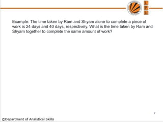 Example: The time taken by Ram and Shyam alone to complete a piece of
work is 24 days and 40 days, respectively. What is the time taken by Ram and
Shyam together to complete the same amount of work?
7
 