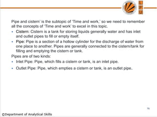 Pipe and cistern’ is the subtopic of ‘Time and work,’ so we need to remember
all the concepts of ‘Time and work’ to excel in this topic.
 Cistern: Cistern is a tank for storing liquids generally water and has inlet
and outlet pipes to fill or empty itself.
 Pipe: Pipe is a section of a hollow cylinder for the discharge of water from
one place to another. Pipes are generally connected to the cistern/tank for
filling and emptying the cistern or tank.
Pipes are of two kinds:
 Inlet Pipe: Pipe, which fills a cistern or tank, is an inlet pipe.
 Outlet Pipe: Pipe, which empties a cistern or tank, is an outlet pipe.
76
 