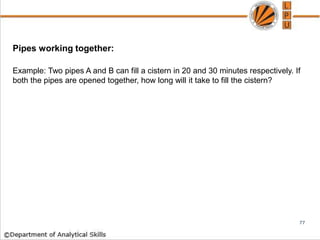 Pipes working together:
Example: Two pipes A and B can fill a cistern in 20 and 30 minutes respectively. If
both the pipes are opened together, how long will it take to fill the cistern?
77
 