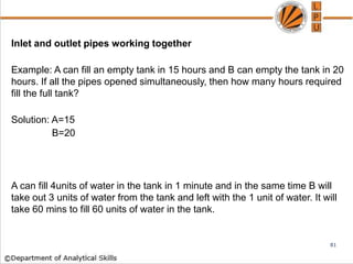 Inlet and outlet pipes working together
Example: A can fill an empty tank in 15 hours and B can empty the tank in 20
hours. If all the pipes opened simultaneously, then how many hours required
fill the full tank?
Solution: A=15
B=20
A can fill 4units of water in the tank in 1 minute and in the same time B will
take out 3 units of water from the tank and left with the 1 unit of water. It will
take 60 mins to fill 60 units of water in the tank.
81
 