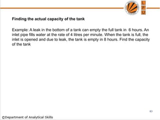 Finding the actual capacity of the tank
Example: A leak in the bottom of a tank can empty the full tank in 6 hours. An
inlet pipe fills water at the rate of 4 litres per minute. When the tank is full, the
inlet is opened and due to leak, the tank is empty in 8 hours. Find the capacity
of the tank
83
 