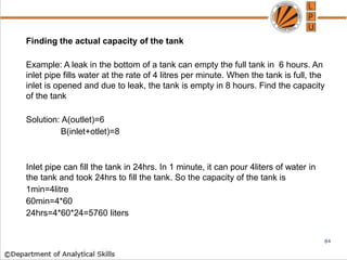 Finding the actual capacity of the tank
Example: A leak in the bottom of a tank can empty the full tank in 6 hours. An
inlet pipe fills water at the rate of 4 litres per minute. When the tank is full, the
inlet is opened and due to leak, the tank is empty in 8 hours. Find the capacity
of the tank
Solution: A(outlet)=6
B(inlet+otlet)=8
Inlet pipe can fill the tank in 24hrs. In 1 minute, it can pour 4liters of water in
the tank and took 24hrs to fill the tank. So the capacity of the tank is
1min=4litre
60min=4*60
24hrs=4*60*24=5760 liters
84
 
