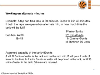 Working on alternate minutes
Example: A tap can fill a tank in 30 minutes. B can fill it in 45 minutes.
If both the taps are opened on alternate min, in how much time the
tank will be full?
1st min=3units
Solution: A=30 2nd min=2units
B=45 In 2 mins=5units
In 36mins= 90 units
Assumed capacity of the tank=90units
A will fill 3units of water in the tank and on the next min. B will pour 2 units of
water in the tank. In 2 mins 5 units of water will be poured in the tank, to fill 90
units of water in the tank, 36 mins are required.
87
 
