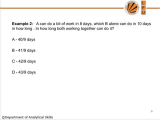 Example 2: A can do a bit of work in 8 days, which B alone can do in 10 days
in how long . In how long both working together can do it?
A - 40/9 days
B - 41/9 days
C - 42/9 days
D - 43/9 days
9
 