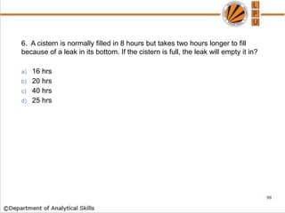 6. A cistern is normally filled in 8 hours but takes two hours longer to fill
because of a leak in its bottom. If the cistern is full, the leak will empty it in?
a) 16 hrs
b) 20 hrs
c) 40 hrs
d) 25 hrs
98
 