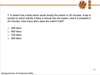 7. A cistern has a leak which would empty the cistern in 20 minutes. A tap is
turned on which admits 4 liters a minute into the cistern, and it is emptied in
24 minutes. How many liters does the cistern hold?
a) 480 liters
b) 600 liters
c) 720 liters
d) 800 liters
99
 