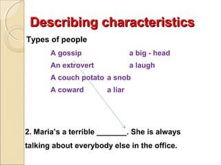 Describing characteristics
Types of people
A gossip

a big - head

An extrovert

a laugh

A couch potato a snob
A coward

a liar

2. Maria’s a terrible _______. She is always
talking about everybody else in the office.

 