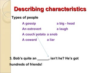 Describing characteristics
Types of people
A gossip

a big - head

An extrovert

a laugh

A couch potato a snob
A coward

a liar

3. Bob’s quite an ______, isn’t he? He’s got
hundreds of friends!

 