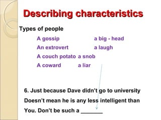 Describing characteristics
Types of people
A gossip

a big - head

An extrovert

a laugh

A couch potato a snob
A coward

a liar

6. Just because Dave didn’t go to university
Doesn’t mean he is any less intelligent than
You. Don’t be such a _______

 
