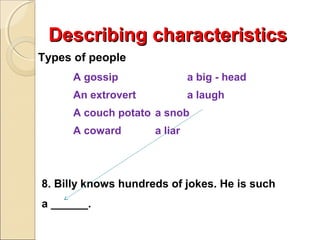 Describing characteristics
Types of people
A gossip

a big - head

An extrovert

a laugh

A couch potato a snob
A coward

a liar

8. Billy knows hundreds of jokes. He is such
a ______.

 