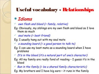 Useful vocabulary - Relationships
Idioms

own flesh and blood (= family, relative)
Eg: Obviously, my siblings are my own flesh and blood so I love
them so much
 soul mate (= best friend)
Eg: I usually hang out with my soul mate
 a sounding board (= a good person to talk to)
Eg: I can use my best mate as a sounding board when I have
problems
 It’s in the blood (it’s a natural part of one’s character)
Eg: All my family are really fond of reading – I guess it’s in the
blood
 Run in the family (= be a shared family characteristic)
Eg: My brothers and I have big ears – it runs in the family


 