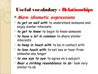 Useful vocabulary - Relationships
More

idiomatic expressions

to get on well with: to understand someone and
enjoy similar interests
 to get to know: to begin to know someone
 to have a lot in common: to share similar
interests
 to keep in touch with: to be in contact with
 to lose touch with: to not see or hear from
someone any longer
 to see eye to eye: to agree on a subject
 Bear a striking resemblance to sb: look very
similar to sb


 