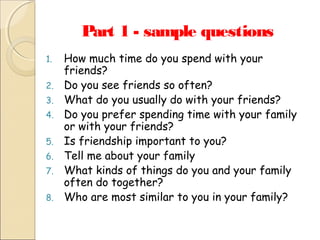 Part 1 - sample questions
1.
2.
3.
4.
5.
6.
7.
8.

How much time do you spend with your
friends?
Do you see friends so often?
What do you usually do with your friends?
Do you prefer spending time with your family
or with your friends?
Is friendship important to you?
Tell me about your family
What kinds of things do you and your family
often do together?
Who are most similar to you in your family?

 
