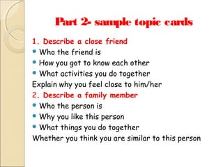 Part 2- sample topic cards
1. Describe a close friend
 Who the friend is
 How you got to know each other
 What activities you do together
Explain why you feel close to him/her
2. Describe a family member
 Who the person is
 Why you like this person
 What things you do together
Whether you think you are similar to this person

 