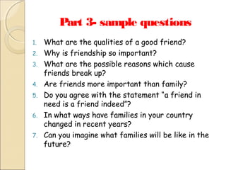 Part 3- sample questions
1.
2.
3.
4.
5.
6.
7.

What are the qualities of a good friend?
Why is friendship so important?
What are the possible reasons which cause
friends break up?
Are friends more important than family?
Do you agree with the statement “a friend in
need is a friend indeed”?
In what ways have families in your country
changed in recent years?
Can you imagine what families will be like in the
future?

 