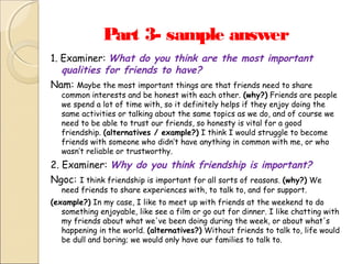 Part 3- sample answer
1. Examiner: What do you think are the most important
qualities for friends to have?
Nam: Maybe the most important things are that friends need to share

common interests and be honest with each other. (why?) Friends are people
we spend a lot of time with, so it definitely helps if they enjoy doing the
same activities or talking about the same topics as we do, and of course we
need to be able to trust our friends, so honesty is vital for a good
friendship. (alternatives / example?) I think I would struggle to become
friends with someone who didn’t have anything in common with me, or who
wasn’t reliable or trustworthy.

2. Examiner: Why do you think friendship is important?
Ngoc: I think friendship is important for all sorts of reasons. (why?) We
need friends to share experiences with, to talk to, and for support.

(example?) In my case, I like to meet up with friends at the weekend to do
something enjoyable, like see a film or go out for dinner. I like chatting with
my friends about what we've been doing during the week, or about what's
happening in the world. (alternatives?) Without friends to talk to, life would
be dull and boring; we would only have our families to talk to.

 