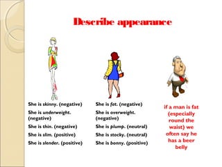 Describe appearance

She is skinny. (negative)

She is fat. (negative)

She is underweight.
(negative)

She is overweight.
(negative)

She is thin. (negative)

She is plump. (neutral)

She is slim. (positive)

She is stocky. (neutral)

She is slender. (positive)

She is bonny. (positive)

if a man is fat
(especially
round the
waist) we
often say he
has a beer
belly

 