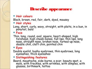 Describe appearance
 Hair

colours
Black, brown, red, fair, dark, dyed, mousey
 Hair styles
Long, short, curly, wavy, straight, with plaits, in a bun, in
ponytail, bald
 Face
Thin, long, round, oval, square, heart-shaped, high
forehead, high cheek-bones, full lips, thin lips, long
nose, straight nose, broken nose, turned-up nose,
double chin, cleft chin, pointed chin
 Eyes
Double eyelid, bushy eyebrows, thin eyebrows, long
eyelashes, thick eyelashes
 Distinguishing features
Beard, moustache, side-burns, a scar, beauty spot, a
mole, with freckles, with wrinkles, with dimples, with
glasses, birthmark, tattoo

 