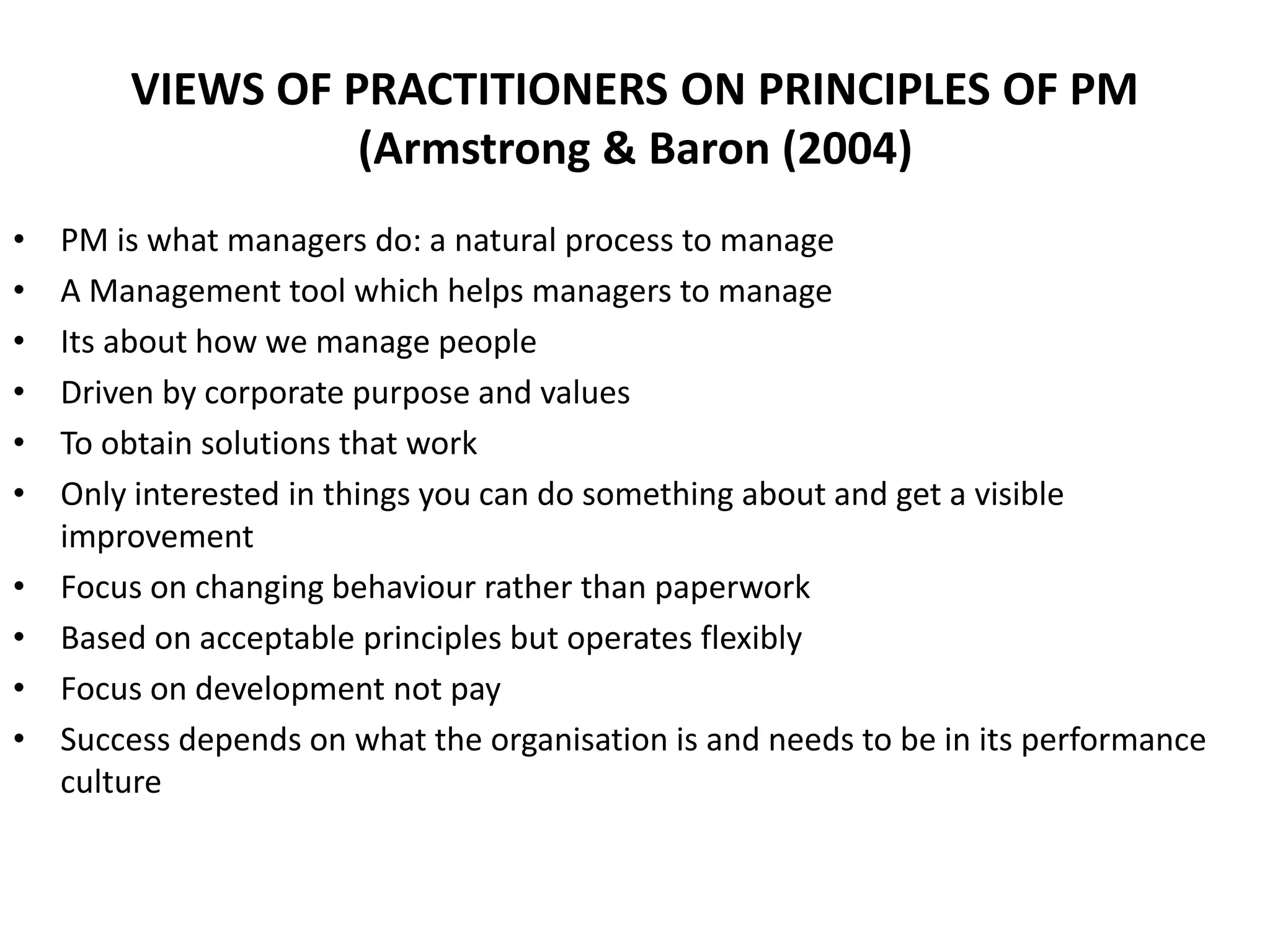 VIEWS OF PRACTITIONERS ON PRINCIPLES OF PM
(Armstrong & Baron (2004)
• PM is what managers do: a natural process to manage
• A Management tool which helps managers to manage
• Its about how we manage people
• Driven by corporate purpose and values
• To obtain solutions that work
• Only interested in things you can do something about and get a visible
improvement
• Focus on changing behaviour rather than paperwork
• Based on acceptable principles but operates flexibly
• Focus on development not pay
• Success depends on what the organisation is and needs to be in its performance
culture
 