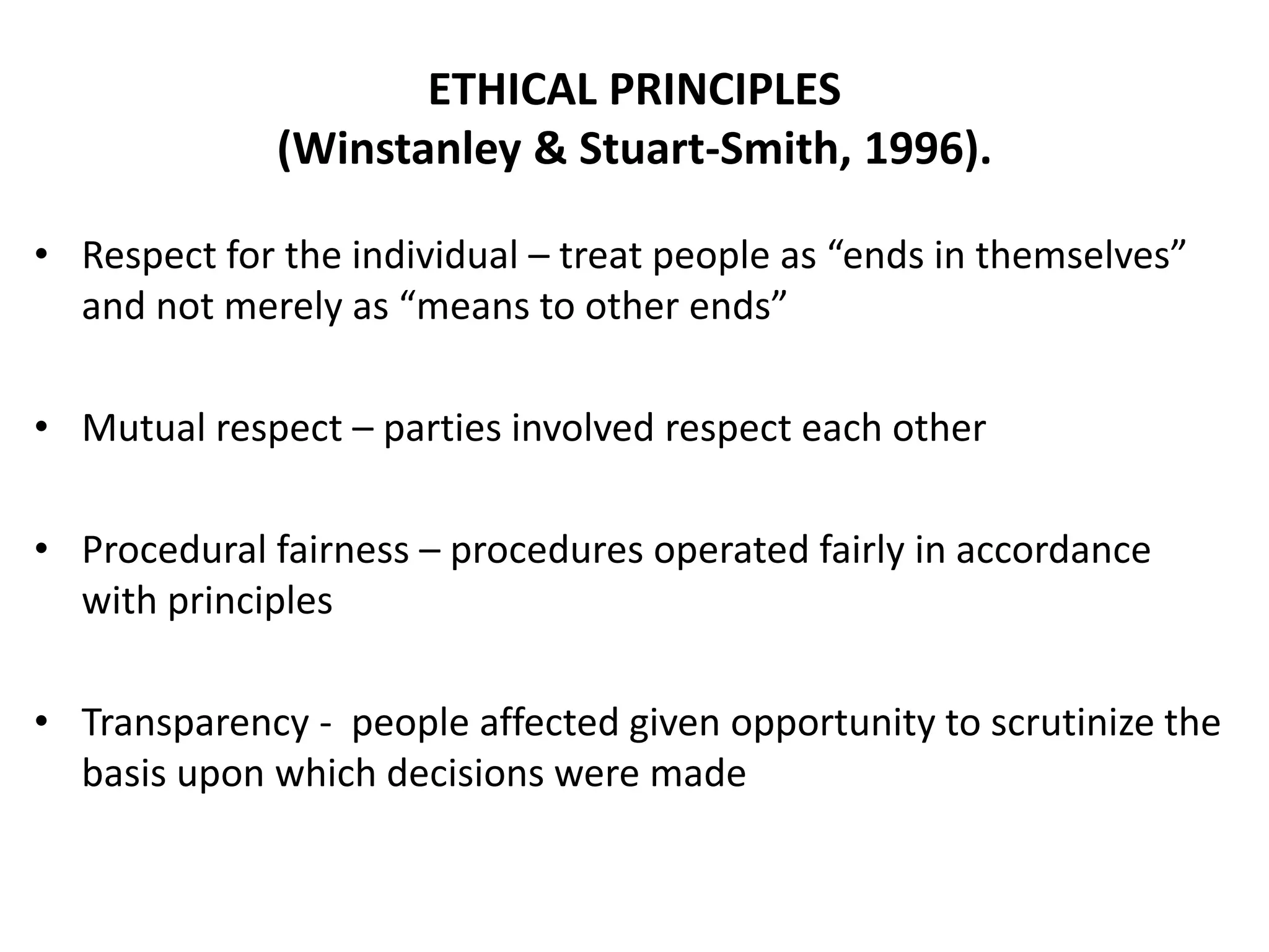 ETHICAL PRINCIPLES
(Winstanley & Stuart-Smith, 1996).
• Respect for the individual – treat people as “ends in themselves”
and not merely as “means to other ends”
• Mutual respect – parties involved respect each other
• Procedural fairness – procedures operated fairly in accordance
with principles
• Transparency - people affected given opportunity to scrutinize the
basis upon which decisions were made
 