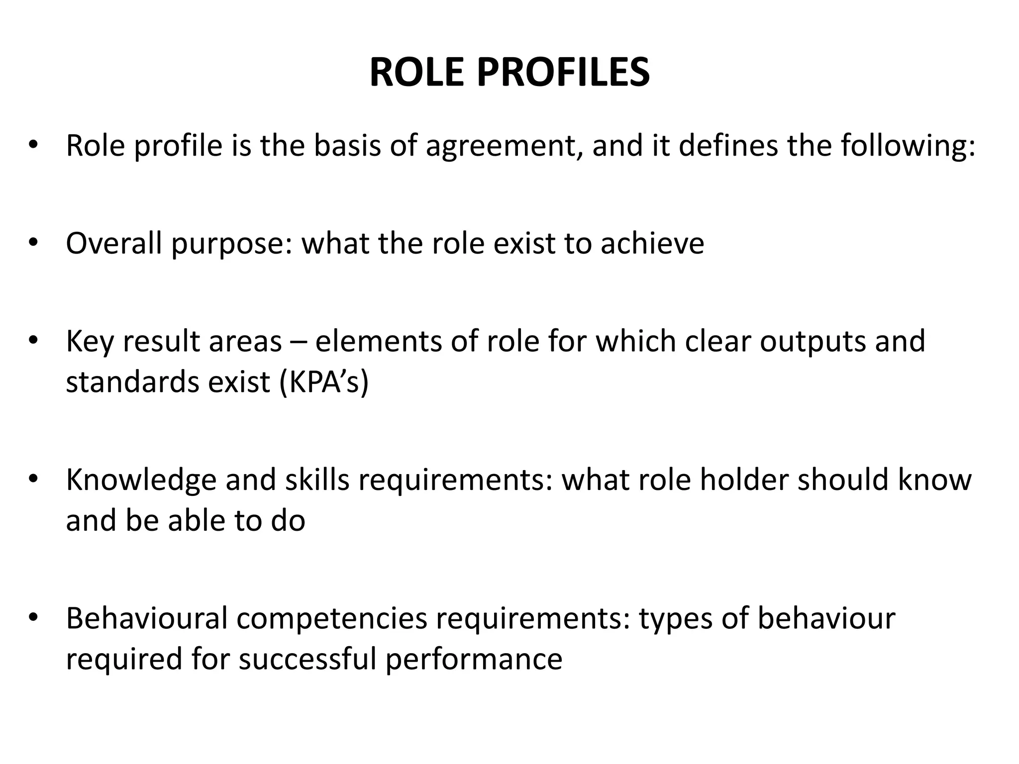 ROLE PROFILES
• Role profile is the basis of agreement, and it defines the following:
• Overall purpose: what the role exist to achieve
• Key result areas – elements of role for which clear outputs and
standards exist (KPA’s)
• Knowledge and skills requirements: what role holder should know
and be able to do
• Behavioural competencies requirements: types of behaviour
required for successful performance
 