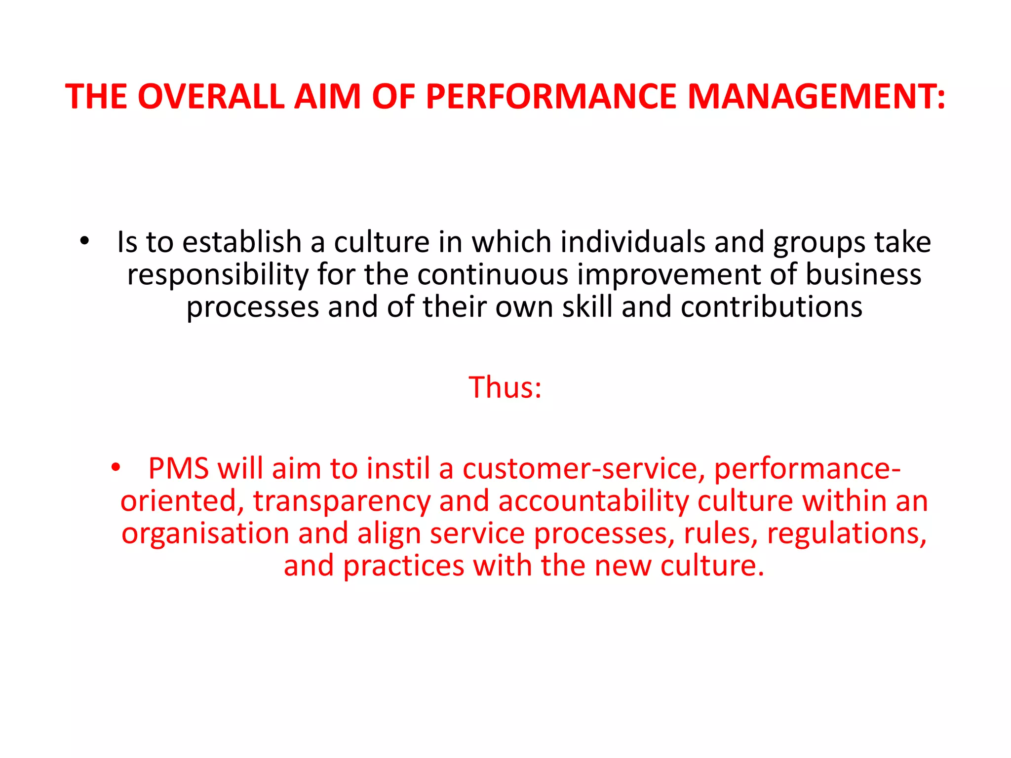 THE OVERALL AIM OF PERFORMANCE MANAGEMENT:
• Is to establish a culture in which individuals and groups take
responsibility for the continuous improvement of business
processes and of their own skill and contributions
Thus:
• PMS will aim to instil a customer-service, performance-
oriented, transparency and accountability culture within an
organisation and align service processes, rules, regulations,
and practices with the new culture.
 