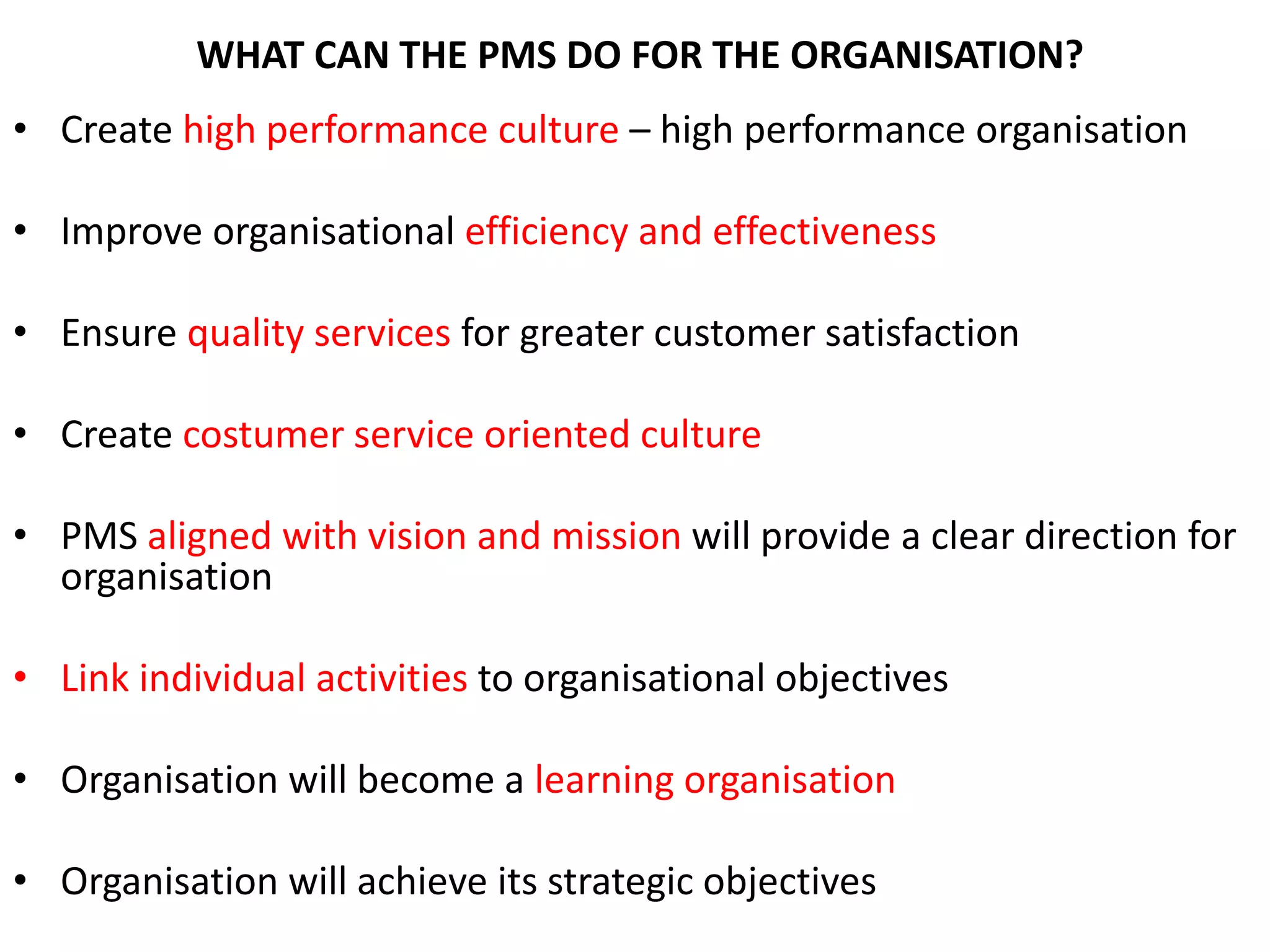 WHAT CAN THE PMS DO FOR THE ORGANISATION?
• Create high performance culture – high performance organisation
• Improve organisational efficiency and effectiveness
• Ensure quality services for greater customer satisfaction
• Create costumer service oriented culture
• PMS aligned with vision and mission will provide a clear direction for
organisation
• Link individual activities to organisational objectives
• Organisation will become a learning organisation
• Organisation will achieve its strategic objectives
 