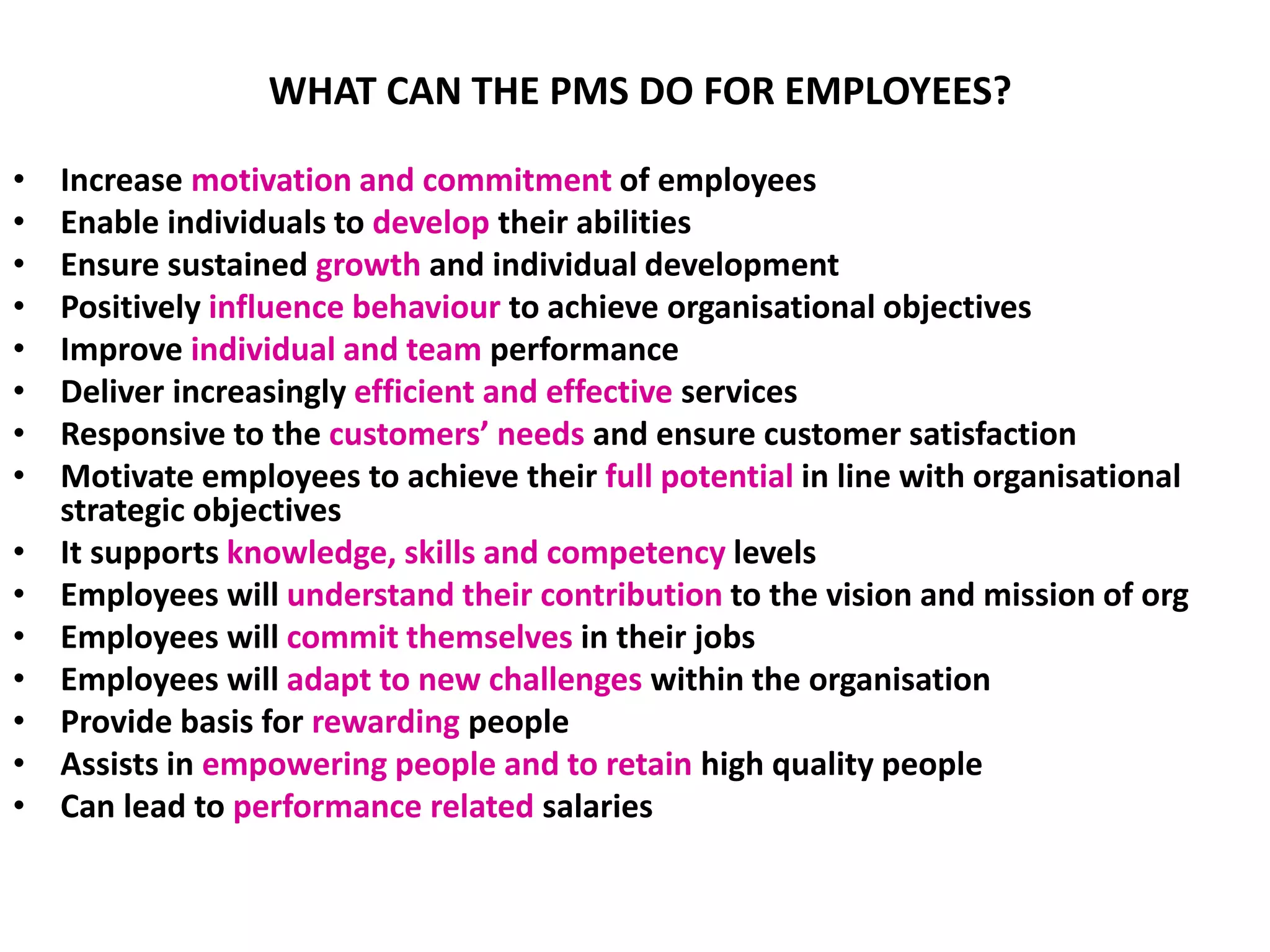 WHAT CAN THE PMS DO FOR EMPLOYEES?
• Increase motivation and commitment of employees
• Enable individuals to develop their abilities
• Ensure sustained growth and individual development
• Positively influence behaviour to achieve organisational objectives
• Improve individual and team performance
• Deliver increasingly efficient and effective services
• Responsive to the customers’ needs and ensure customer satisfaction
• Motivate employees to achieve their full potential in line with organisational
strategic objectives
• It supports knowledge, skills and competency levels
• Employees will understand their contribution to the vision and mission of org
• Employees will commit themselves in their jobs
• Employees will adapt to new challenges within the organisation
• Provide basis for rewarding people
• Assists in empowering people and to retain high quality people
• Can lead to performance related salaries
 