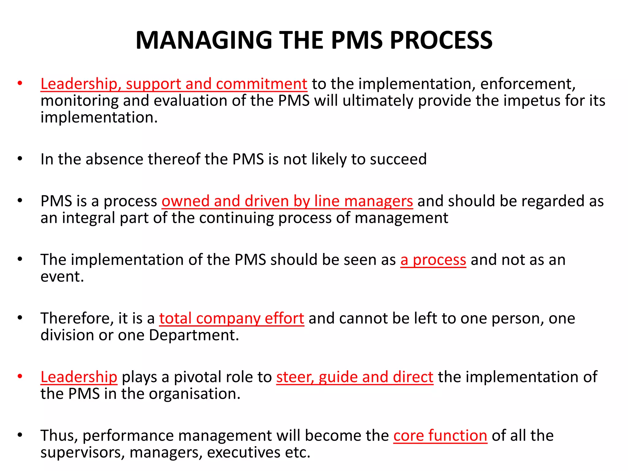 MANAGING THE PMS PROCESS
• Leadership, support and commitment to the implementation, enforcement,
monitoring and evaluation of the PMS will ultimately provide the impetus for its
implementation.
• In the absence thereof the PMS is not likely to succeed
• PMS is a process owned and driven by line managers and should be regarded as
an integral part of the continuing process of management
• The implementation of the PMS should be seen as a process and not as an
event.
• Therefore, it is a total company effort and cannot be left to one person, one
division or one Department.
• Leadership plays a pivotal role to steer, guide and direct the implementation of
the PMS in the organisation.
• Thus, performance management will become the core function of all the
supervisors, managers, executives etc.
 
