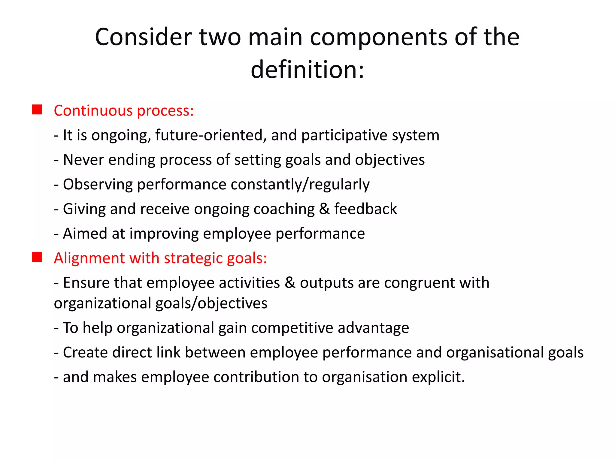Consider two main components of the
definition:
 Continuous process:
- It is ongoing, future-oriented, and participative system
- Never ending process of setting goals and objectives
- Observing performance constantly/regularly
- Giving and receive ongoing coaching & feedback
- Aimed at improving employee performance
 Alignment with strategic goals:
- Ensure that employee activities & outputs are congruent with
organizational goals/objectives
- To help organizational gain competitive advantage
- Create direct link between employee performance and organisational goals
- and makes employee contribution to organisation explicit.
 