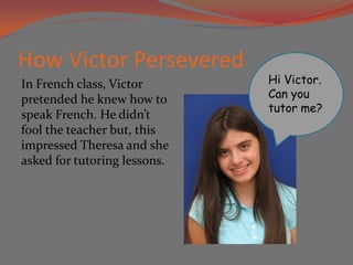 How Victor Persevered
In French class, Victor       Hi Victor.
pretended he knew how to      Can you
                              tutor me?
speak French. He didn’t
fool the teacher but, this
impressed Theresa and she
asked for tutoring lessons.
 