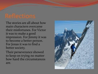 Reflections
The stories are all about how
main characters overcame
their misfortunes. For Victor
it was to make a good
impression. For Jimmy it was
to become a better person.
For Jonas it was to find a
better society.
Their perseverance showed
to keep on trying no matter
how hard the circumstances
are.
 