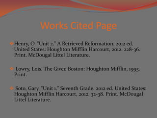 Works Cited Page
 Henry, O. "Unit 2." A Retrieved Reformation. 2012 ed.
  United States: Houghton Mifflin Harcourt, 2012. 228-36.
  Print. McDougal Littel Literature.

 Lowry, Lois. The Giver. Boston: Houghton Mifflin, 1993.
  Print.

 Soto, Gary. "Unit 1." Seventh Grade. 2012 ed. United States:
  Houghton Mifflin Harcourt, 2012. 32-38. Print. McDougal
  Littel Literature.
 