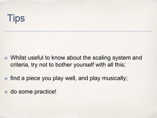 Tips
✤ Whilst useful to know about the scaling system and
criteria, try not to bother yourself with all this;
✤ find a piece you play well, and play musically;
✤ do some practice!
 