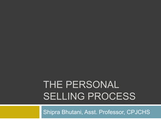 THE PERSONAL
SELLING PROCESS
Shipra Bhutani, Asst. Professor, CPJCHS
 