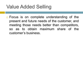 Value Added Selling
 Focus is on complete understanding of the
present and future needs of the customer, and
meeting those needs better than competitors,
so as to obtain maximum share of the
customer’s business.
 