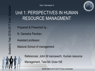 Unit 1: PERSPECTIVES IN HUMAN
RESOURCE MANAGMENT
Prepared & Presented by ,
N. Ganesha Pandian,
Assistant professor,
Madurai School of management
References: John M Ivancewich, Human resource
Management, Tata Mc Graw Hill
AcademicYear2016-2017EvenSemester
MSM-MBA 2016-2017 Even semester
Year I Semester II
 