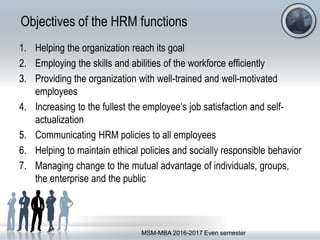 Objectives of the HRM functions
1. Helping the organization reach its goal
2. Employing the skills and abilities of the workforce efficiently
3. Providing the organization with well-trained and well-motivated
employees
4. Increasing to the fullest the employee’s job satisfaction and self-
actualization
5. Communicating HRM policies to all employees
6. Helping to maintain ethical policies and socially responsible behavior
7. Managing change to the mutual advantage of individuals, groups,
the enterprise and the public
MSM-MBA 2016-2017 Even semester
 