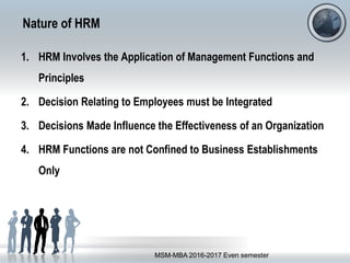 Nature of HRM
1. HRM Involves the Application of Management Functions and
Principles
2. Decision Relating to Employees must be Integrated
3. Decisions Made Influence the Effectiveness of an Organization
4. HRM Functions are not Confined to Business Establishments
Only
MSM-MBA 2016-2017 Even semester
 