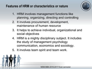 Features of HRM or characteristics or nature
1. HRM involves management functions like
planning, organizing, directing and controlling
2. It involves procurement, development,
maintenance of human resource
3. It helps to achieve individual, organizational and
social objectives
4. HRM is a mighty disciplinary subject. It includes
the study of management psychology
communication, economics and sociology.
5. It involves team spirit and team work.
MSM-MBA 2016-2017 Even semester
 