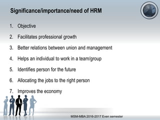 Significance/importance/need of HRM
1. Objective
2. Facilitates professional growth
3. Better relations between union and management
4. Helps an individual to work in a team/group
5. Identifies person for the future
6. Allocating the jobs to the right person
7. Improves the economy
MSM-MBA 2016-2017 Even semester
 
