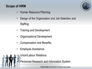 Scope of HRM
• Human Resource Planning
• Design of the Organization and Job Selection and
Staffing
• Training and Development
• Organizational Development
• Compensation and Benefits
• Employee Assistance
• Union/Labour Relations
• Personnel Research and Information System
MSM-MBA 2016-2017 Even semester
 