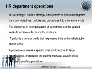 HR department operations
• HRM Strategy : A firm’s strategy is the pattern or plan that integrates
the major objectives, policies and procedures into a cohesive whole
• The objectives of an organization or department are the goals it
seeks to achieve – its reason for existence
• A policy is a general guide that expresses limits within which action
should occur.
• A procedure or rule is a specific direction to action. In large
organizations, procedures are put into manuals, usually called
Standard operating procedure
MSM-MBA 2016-2017 Even semester
 